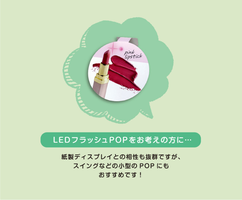 LEDフラッシュPOPをお考えの方に…　紙製ディスプレイとの相性も抜群ですが、スイングなどの小型のPOPにもおすすめです！